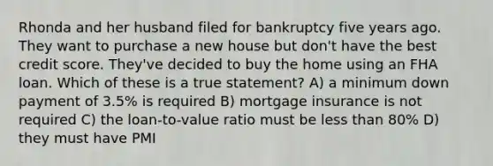 Rhonda and her husband filed for bankruptcy five years ago. They want to purchase a new house but don't have the best credit score. They've decided to buy the home using an FHA loan. Which of these is a true statement? A) a minimum down payment of 3.5% is required B) mortgage insurance is not required C) the loan-to-value ratio must be <a href='https://www.questionai.com/knowledge/k7BtlYpAMX-less-than' class='anchor-knowledge'>less than</a> 80% D) they must have PMI