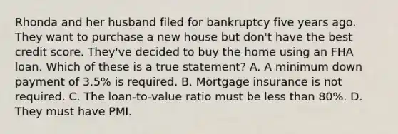 Rhonda and her husband filed for bankruptcy five years ago. They want to purchase a new house but don't have the best credit score. They've decided to buy the home using an FHA loan. Which of these is a true statement? A. A minimum down payment of 3.5% is required. B. Mortgage insurance is not required. C. The loan-to-value ratio must be less than 80%. D. They must have PMI.