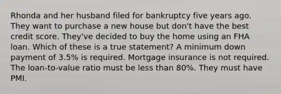 Rhonda and her husband filed for bankruptcy five years ago. They want to purchase a new house but don't have the best credit score. They've decided to buy the home using an FHA loan. Which of these is a true statement? A minimum down payment of 3.5% is required. Mortgage insurance is not required. The loan-to-value ratio must be less than 80%. They must have PMI.