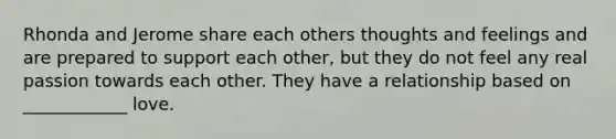 Rhonda and Jerome share each others thoughts and feelings and are prepared to support each other, but they do not feel any real passion towards each other. They have a relationship based on ____________ love.