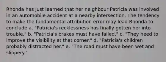 Rhonda has just learned that her neighbour Patricia was involved in an automobile accident at a nearby intersection. The tendency to make the fundamental attribution error may lead Rhonda to conclude a. "Patricia's recklessness has finally gotten her into trouble." b. "Patricia's brakes must have failed." c. "They need to improve the visibility at that corner." d. "Patricia's children probably distracted her." e. "The road must have been wet and slippery."