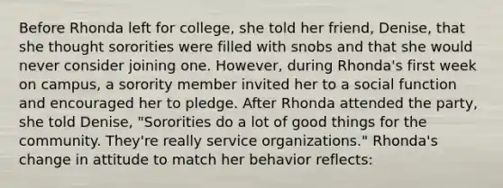 Before Rhonda left for college, she told her friend, Denise, that she thought sororities were filled with snobs and that she would never consider joining one. However, during Rhonda's first week on campus, a sorority member invited her to a social function and encouraged her to pledge. After Rhonda attended the party, she told Denise, "Sororities do a lot of good things for the community. They're really service organizations." Rhonda's change in attitude to match her behavior reflects: