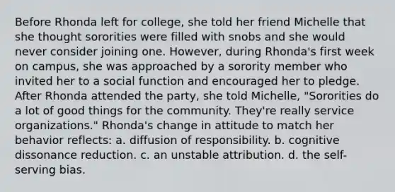 Before Rhonda left for college, she told her friend Michelle that she thought sororities were filled with snobs and she would never consider joining one. However, during Rhonda's first week on campus, she was approached by a sorority member who invited her to a social function and encouraged her to pledge. After Rhonda attended the party, she told Michelle, "Sororities do a lot of good things for the community. They're really service organizations." Rhonda's change in attitude to match her behavior reflects: a. diffusion of responsibility. b. cognitive dissonance reduction. c. an unstable attribution. d. the self-serving bias.