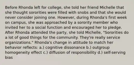 Before Rhonda left for college, she told her friend Michelle that she thought sororities were filled with snobs and that she would never consider joining one. However, during Rhonda's first week on campus, she was approached by a sorority member who invited her to a social function and encouraged her to pledge. After Rhonda attended the party, she told Michelle, "Sororities do a lot of good things for the community. They're really service organizations." Rhonda's change in attitude to match her behavior reflects: a.) cognitive dissonance b.) outgroup homogeneity effect c.) diffusion of responsibility d.) self-serving bias