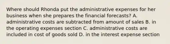 Where should Rhonda put the administrative expenses for her business when she prepares the financial forecasts? A. administrative costs are subtracted from amount of sales B. in the operating expenses section C. administrative costs are included in cost of goods sold D. in the interest expense section