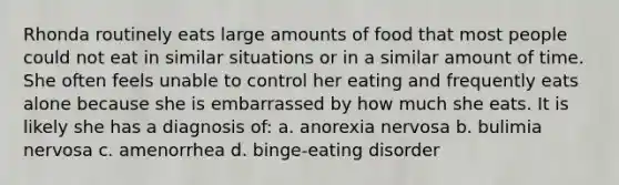 Rhonda routinely eats large amounts of food that most people could not eat in similar situations or in a similar amount of time. She often feels unable to control her eating and frequently eats alone because she is embarrassed by how much she eats. It is likely she has a diagnosis of: a. anorexia nervosa b. bulimia nervosa c. amenorrhea d. binge-eating disorder