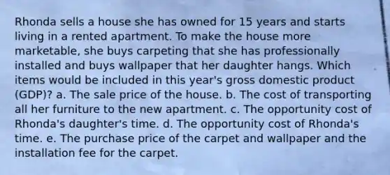 Rhonda sells a house she has owned for 15 years and starts living in a rented apartment. To make the house more marketable, she buys carpeting that she has professionally installed and buys wallpaper that her daughter hangs. Which items would be included in this year's gross domestic product (GDP)? a. The sale price of the house. b. The cost of transporting all her furniture to the new apartment. c. The opportunity cost of Rhonda's daughter's time. d. The opportunity cost of Rhonda's time. e. The purchase price of the carpet and wallpaper and the installation fee for the carpet.