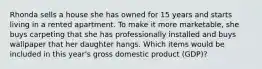 Rhonda sells a house she has owned for 15 years and starts living in a rented apartment. To make it more marketable, she buys carpeting that she has professionally installed and buys wallpaper that her daughter hangs. Which items would be included in this year's gross domestic product (GDP)?​