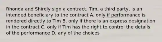 Rhonda and Shirely sign a contract. Tim, a third party, is an intended beneficiary to the contract A. only if performance is rendered directly to Tim B. only if there is an express designation in the contract C. only if Tim has the right to control the details of the performance D. any of the choices