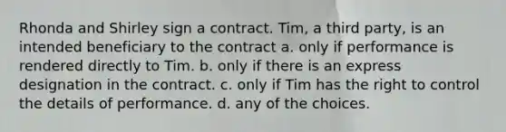 Rhonda and Shirley sign a contract. Tim, a third party, is an intended beneficiary to the contract a. only if performance is rendered directly to Tim. b. only if there is an express designation in the contract. c. only if Tim has the right to control the details of performance. d. any of the choices.