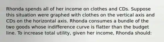 Rhonda spends all of her income on clothes and CDs. Suppose this situation were graphed with clothes on the vertical axis and CDs on the horizontal axis. Rhonda consumes a bundle of the two goods whose indifference curve is flatter than the budget line. To increase total utility, given her income, Rhonda should: