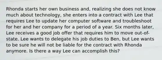 Rhonda starts her own business and, realizing she does not know much about technology, she enters into a contract with Lee that requires Lee to update her computer software and troubleshoot for her and her company for a period of a year. Six months later, Lee receives a good job offer that requires him to move out-of-state. Lee wants to delegate his job duties to Ben, but Lee wants to be sure he will not be liable for the contract with Rhonda anymore. Is there a way Lee can accomplish this?