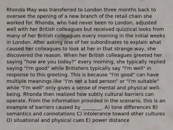 Rhonda May was transferred to London three months back to oversee the opening of a new branch of the retail chain she worked for. Rhonda, who had never been to London, adjusted well with her British colleagues but received quizzical looks from many of her British colleagues every morning in the initial weeks in London. After asking one of her subordinates to explain what caused her colleagues to look at her in that strange way, she discovered the reason. When her British colleagues greeted her saying "how are you today?" every morning, she typically replied saying "I'm good" while Britishers typically say "I'm well" in response to this greeting. This is because "I'm good" can have multiple meanings like "I'm not a bad person" or "I'm suitable" while "I'm well" only gives a sense of mental and physical well-being. Rhonda then realized how subtly cultural barriers can operate. From the information provided in the scenario, this is an example of barriers caused by ________. A) tone differences B) semantics and connotations C) intolerance toward other cultures D) situational and physical cues E) power distance