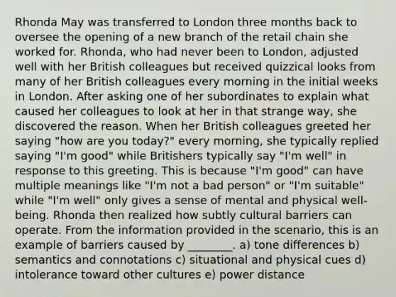 Rhonda May was transferred to London three months back to oversee the opening of a new branch of the retail chain she worked for. Rhonda, who had never been to London, adjusted well with her British colleagues but received quizzical looks from many of her British colleagues every morning in the initial weeks in London. After asking one of her subordinates to explain what caused her colleagues to look at her in that strange way, she discovered the reason. When her British colleagues greeted her saying "how are you today?" every morning, she typically replied saying "I'm good" while Britishers typically say "I'm well" in response to this greeting. This is because "I'm good" can have multiple meanings like "I'm not a bad person" or "I'm suitable" while "I'm well" only gives a sense of mental and physical well-being. Rhonda then realized how subtly cultural barriers can operate. From the information provided in the scenario, this is an example of barriers caused by ________. a) tone differences b) semantics and connotations c) situational and physical cues d) intolerance toward other cultures e) power distance