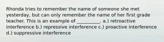 Rhonda tries to remember the name of someone she met yesterday, but can only remember the name of her first grade teacher. This is an example of __________. a.) retroactive interference b.) repressive interference c.) proactive interference d.) suppressive interference