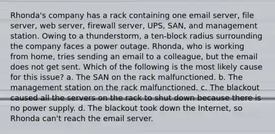 Rhonda's company has a rack containing one email server, file server, web server, firewall server, UPS, SAN, and management station. Owing to a thunderstorm, a ten-block radius surrounding the company faces a power outage. Rhonda, who is working from home, tries sending an email to a colleague, but the email does not get sent. Which of the following is the most likely cause for this issue? a. The SAN on the rack malfunctioned. b. The management station on the rack malfunctioned. c. The blackout caused all the servers on the rack to shut down because there is no power supply. d. The blackout took down the Internet, so Rhonda can't reach the email server.