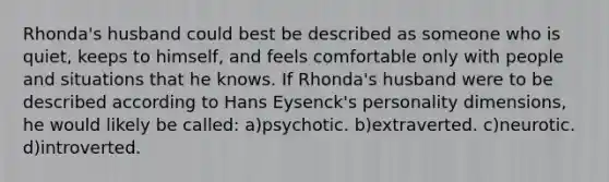 Rhonda's husband could best be described as someone who is quiet, keeps to himself, and feels comfortable only with people and situations that he knows. If Rhonda's husband were to be described according to Hans Eysenck's personality dimensions, he would likely be called: a)psychotic. b)extraverted. c)neurotic. d)introverted.