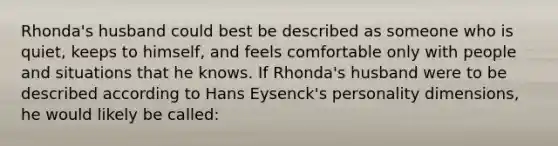 Rhonda's husband could best be described as someone who is quiet, keeps to himself, and feels comfortable only with people and situations that he knows. If Rhonda's husband were to be described according to Hans Eysenck's personality dimensions, he would likely be called: