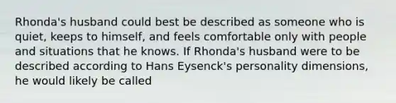 Rhonda's husband could best be described as someone who is quiet, keeps to himself, and feels comfortable only with people and situations that he knows. If Rhonda's husband were to be described according to Hans Eysenck's personality dimensions, he would likely be called