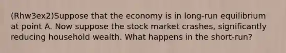 (Rhw3ex2)Suppose that the economy is in long-run equilibrium at point A. Now suppose the stock market crashes, significantly reducing household wealth. What happens in the short-run?