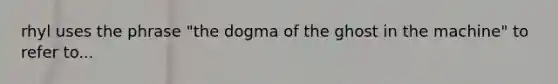 rhyl uses the phrase "the dogma of the ghost in the machine" to refer to...