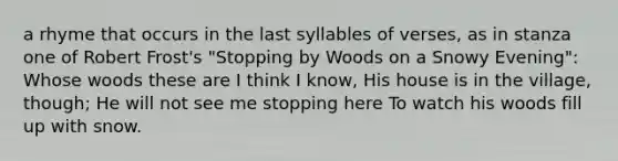 a rhyme that occurs in the last syllables of verses, as in stanza one of Robert Frost's "Stopping by Woods on a Snowy Evening": Whose woods these are I think I know, His house is in the village, though; He will not see me stopping here To watch his woods fill up with snow.