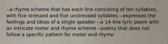 --a rhyme scheme that has each line consisting of ten syllables, with five stressed and five unstressed syllables --expresses the feelings and ideas of a single speaker --a 14-line lyric poem with an intricate meter and rhyme scheme --poetry that does not follow a specific pattern for meter and rhyme