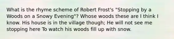 What is the rhyme scheme of Robert Frost's "Stopping by a Woods on a Snowy Evening"? Whose woods these are I think I know. His house is in the village though; He will not see me stopping here To watch his woods fill up with snow.