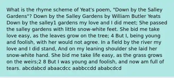 What is the rhyme scheme of Yeat's poem, "Down by the Salley Gardens"? Down by the Salley Gardens by William Butler Yeats Down by the salley1 gardens my love and I did meet; She passed the salley gardens with little snow-white feet. She bid me take love easy, as the leaves grow on the tree; 4 But I, being young and foolish, with her would not agree. In a field by the river my love and I did stand, And on my leaning shoulder she laid her snow-white hand. She bid me take life easy, as the grass grows on the weirs;2 8 But I was young and foolish, and now am full of tears. abcdabcd abaacdcc aabbccdd ababcdcd