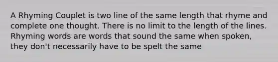 A Rhyming Couplet is two line of the same length that rhyme and complete one thought. There is no limit to the length of the lines. Rhyming words are words that sound the same when spoken, they don't necessarily have to be spelt the same