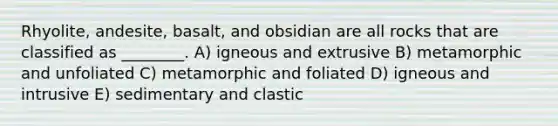 Rhyolite, andesite, basalt, and obsidian are all rocks that are classified as ________. A) igneous and extrusive B) metamorphic and unfoliated C) metamorphic and foliated D) igneous and intrusive E) sedimentary and clastic