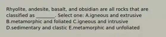 Rhyolite, andesite, basalt, and obsidian are all rocks that are classified as ________. Select one: A.igneous and extrusive B.metamorphic and foliated C.igneous and intrusive D.sedimentary and clastic E.metamorphic and unfoliated