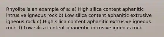 Rhyolite is an example of a: a) High silica content aphanitic intrusive igneous rock b) Low silica content aphanitic extrusive igneous rock c) High silica content aphanitic extrusive igneous rock d) Low silica content phaneritic intrusive igneous rock