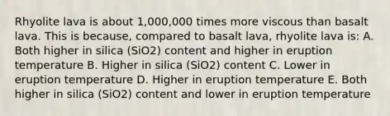 Rhyolite lava is about 1,000,000 times more viscous than basalt lava. This is because, compared to basalt lava, rhyolite lava is: A. Both higher in silica (SiO2) content and higher in eruption temperature B. Higher in silica (SiO2) content C. Lower in eruption temperature D. Higher in eruption temperature E. Both higher in silica (SiO2) content and lower in eruption temperature