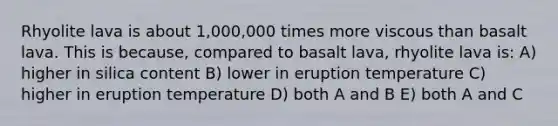 Rhyolite lava is about 1,000,000 times more viscous than basalt lava. This is because, compared to basalt lava, rhyolite lava is: A) higher in silica content B) lower in eruption temperature C) higher in eruption temperature D) both A and B E) both A and C