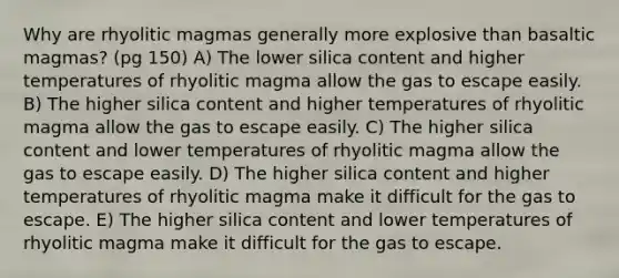 Why are rhyolitic magmas generally more explosive than basaltic magmas? (pg 150) A) The lower silica content and higher temperatures of rhyolitic magma allow the gas to escape easily. B) The higher silica content and higher temperatures of rhyolitic magma allow the gas to escape easily. C) The higher silica content and lower temperatures of rhyolitic magma allow the gas to escape easily. D) The higher silica content and higher temperatures of rhyolitic magma make it difficult for the gas to escape. E) The higher silica content and lower temperatures of rhyolitic magma make it difficult for the gas to escape.