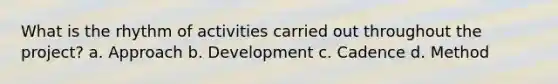 What is the rhythm of activities carried out throughout the project? a. Approach b. Development c. Cadence d. Method