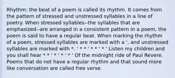 Rhythm: the beat of a poem is called its rhythm. It comes from the pattern of stressed and unstressed syllables in a line of poetry. When stressed syllables--the syllables that are emphasized--are arranged in a consistent pattern in a poem, the poem is said to have a regular beat. When marking the rhythm of a poem, stressed syllables are marked with a ', and unstressed syllables are marked with *. ' * * ' * * ' * ' Listen my children and you shall hear * * ' * ' * ' * ' Of the midnight ride of Paul Revere. Poems that do not have a regular rhythm and that sound more like conversation are called free verse.