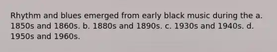 Rhythm and blues emerged from early black music during the a. 1850s and 1860s. b. 1880s and 1890s. c. 1930s and 1940s. d. 1950s and 1960s.