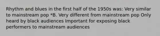 Rhythm and blues in the first half of the 1950s was: Very similar to mainstream pop *B. Very different from mainstream pop Only heard by black audiences Important for exposing black performers to mainstream audiences