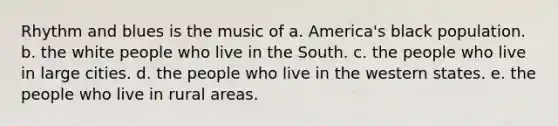 Rhythm and blues is the music of a. America's black population. b. the white people who live in the South. c. the people who live in large cities. d. the people who live in the western states. e. the people who live in rural areas.