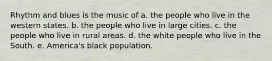 Rhythm and blues is the music of a. the people who live in the western states. b. the people who live in large cities. c. the people who live in rural areas. d. the white people who live in the South. e. America's black population.