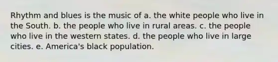 Rhythm and blues is the music of a. the white people who live in the South. b. the people who live in rural areas. c. the people who live in the western states. d. the people who live in large cities. e. America's black population.