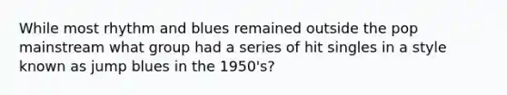 While most rhythm and blues remained outside the pop mainstream what group had a series of hit singles in a style known as jump blues in the 1950's?