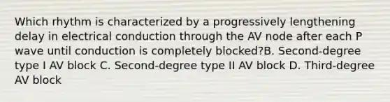 Which rhythm is characterized by a progressively lengthening delay in electrical conduction through the AV node after each P wave until conduction is completely blocked?B. Second-degree type I AV block C. Second-degree type II AV block D. Third-degree AV block