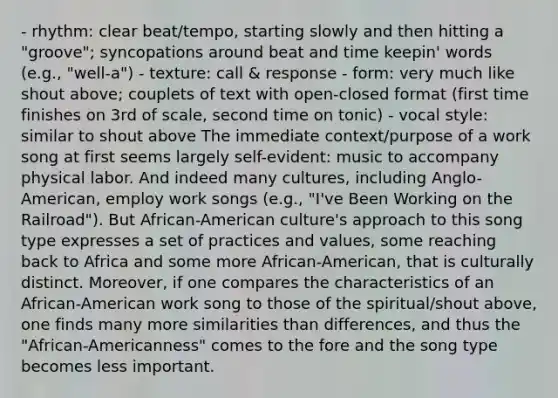 - rhythm: clear beat/tempo, starting slowly and then hitting a "groove"; syncopations around beat and time keepin' words (e.g., "well-a") - texture: call & response - form: very much like shout above; couplets of text with open-closed format (first time finishes on 3rd of scale, second time on tonic) - vocal style: similar to shout above The immediate context/purpose of a work song at first seems largely self-evident: music to accompany physical labor. And indeed many cultures, including Anglo-American, employ work songs (e.g., "I've Been Working on the Railroad"). But African-American culture's approach to this song type expresses a set of practices and values, some reaching back to Africa and some more African-American, that is culturally distinct. Moreover, if one compares the characteristics of an African-American work song to those of the spiritual/shout above, one finds many more similarities than differences, and thus the "African-Americanness" comes to the fore and the song type becomes less important.