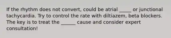 If the rhythm does not convert, could be atrial _____ or junctional tachycardia. Try to control the rate with diltiazem, beta blockers. The key is to treat the ______ cause and consider expert consultation!