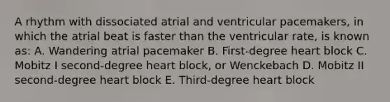 A rhythm with dissociated atrial and ventricular pacemakers, in which the atrial beat is faster than the ventricular rate, is known as: A. Wandering atrial pacemaker B. First-degree heart block C. Mobitz I second-degree heart block, or Wenckebach D. Mobitz II second-degree heart block E. Third-degree heart block