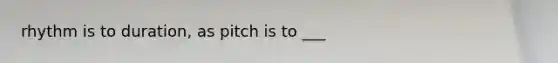 rhythm is to duration, as pitch is to ___