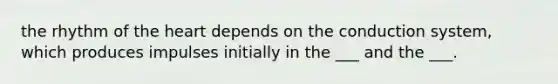 the rhythm of the heart depends on the conduction system, which produces impulses initially in the ___ and the ___.